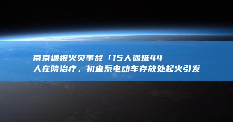 南京通报火灾事故「 15 人遇难 44 人在院治疗，初查系电动车存放处起火引发」，哪些信息值得关注？