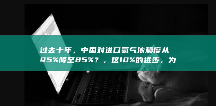 过去十年，中国对进口氦气依赖度从 95% 降至 85%？，这10%的进步，为什么对中国意义重大？