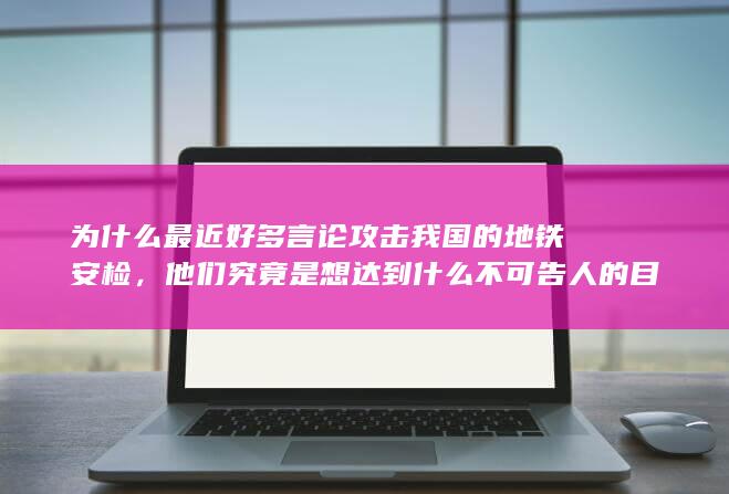 为什么最近好多言论攻击我国的地铁安检，他们究竟是想达到什么不可告人的目的？