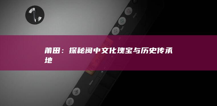 莆田：探秘闽中文化瑰宝与历史传承地