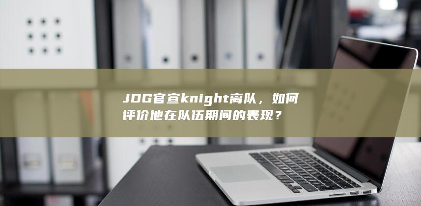 JDG官宣knight离队，如何评价他在队伍期间的表现？