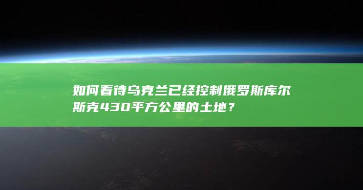 如何看待乌克兰已经控制俄罗斯库尔斯克430平方公里的土地？