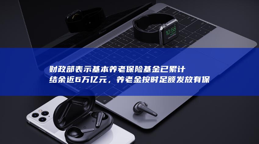 财政部表示基本养老保险基金已累计结余近 6 万亿元，养老金按时足额发放有保证，哪些信息值得关注？