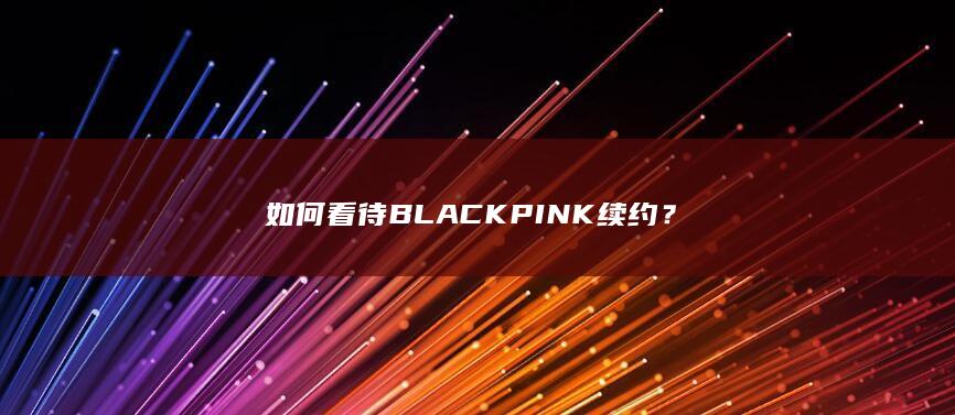 如何看待 BLACKPINK 续约？