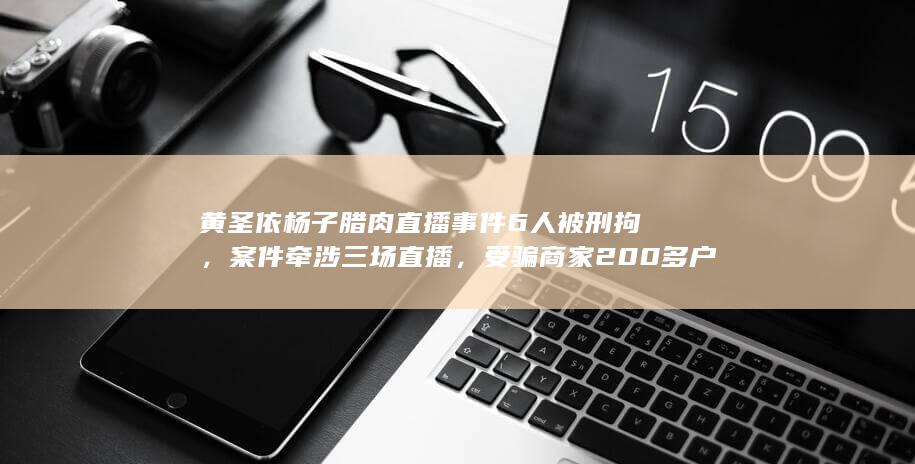 黄圣依杨子腊肉直播事件 6 人被刑拘，案件牵涉三场直播，受骗商家 200 多户，起到哪些警示作用？