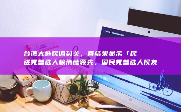 台湾大选民调封关，各结果显示「民进党参选人赖清德领先，国民党参选人侯友宜紧追其后」，哪些信息值得关注？