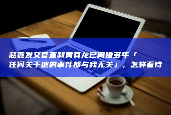 赵薇发文官宣和黄有龙已离婚多年「任何关于他的事件都与我无关 」，怎样看待他们的婚姻？