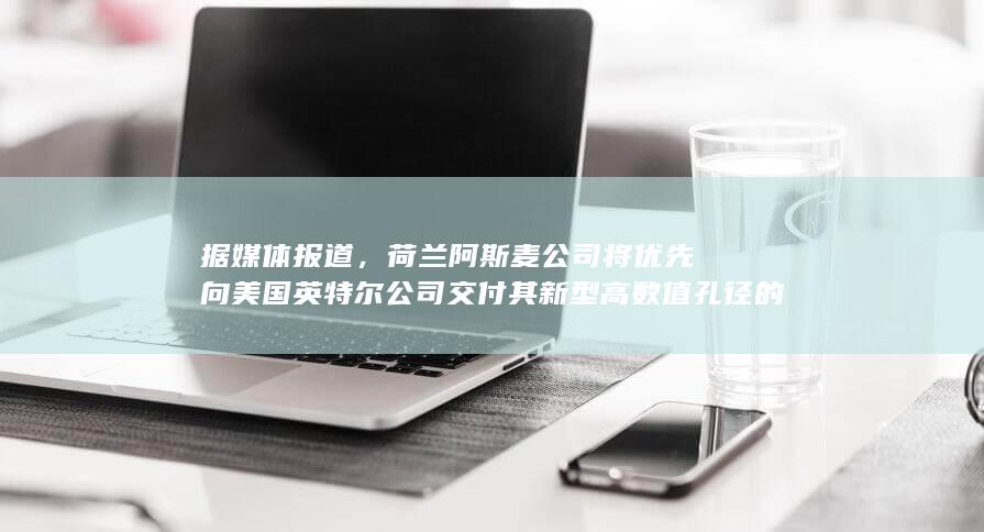 据媒体报道，荷兰阿斯麦公司将优先向美国英特尔公司交付其新型高数值孔径的极紫外光刻机，哪些信息值得关注？