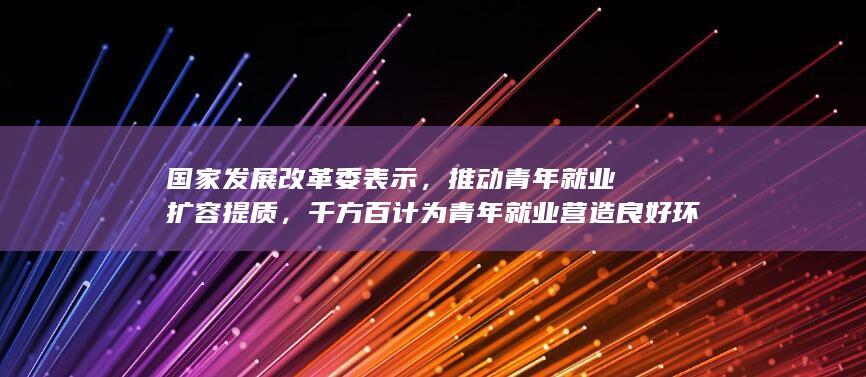 国家发展改革委表示，推动青年就业扩容提质，千方百计为青年就业营造良好环境，将带来哪些影响？