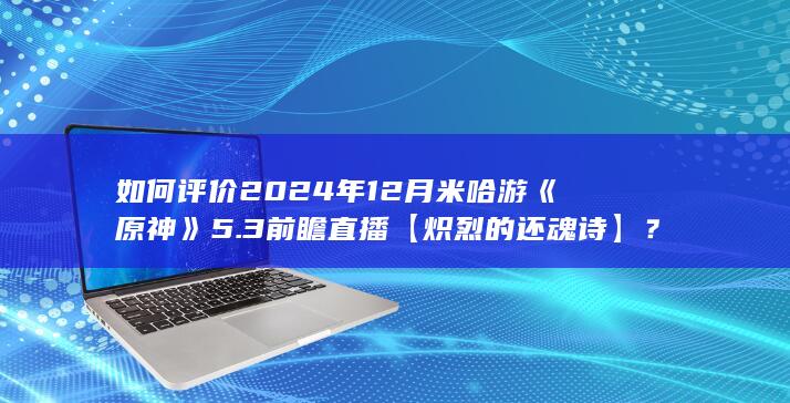 如何评价2024年12月米哈游《原神》5.3前瞻直播【炽烈的还魂诗】？