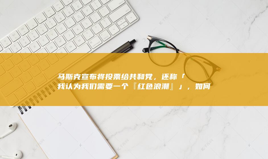 马斯克宣布将投票给共和党，还称「我认为我们需要一个『红色浪潮』」，如何看待此言论？哪些信息值得关注？