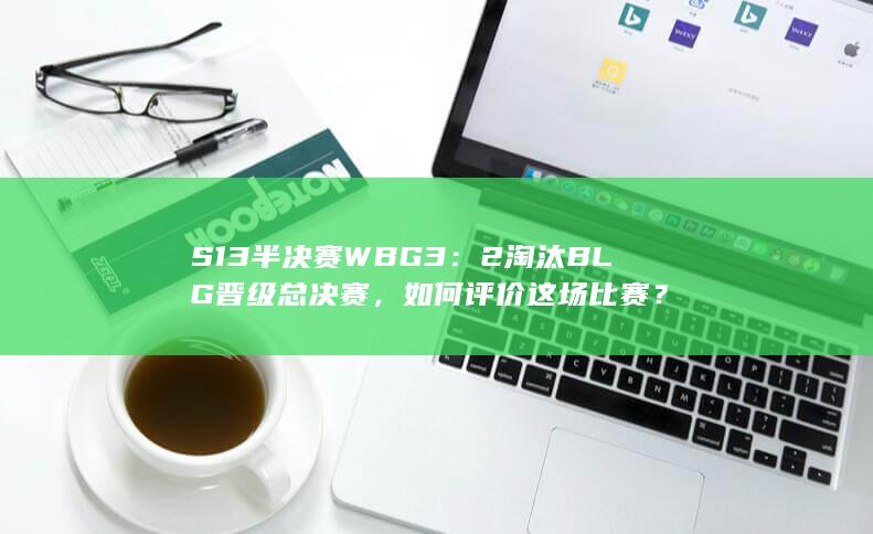 S13 半决赛 WBG 3：2 淘汰 BLG 晋级总决赛，如何评价这场比赛？