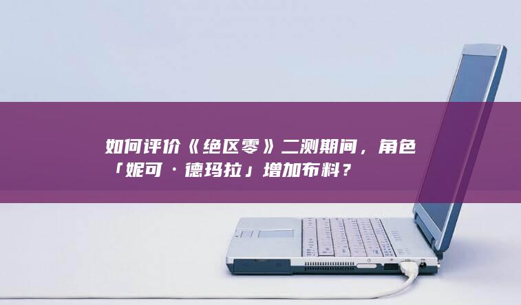 如何评价《绝区零》二测期间，角色「妮可·德玛拉」增加布料？