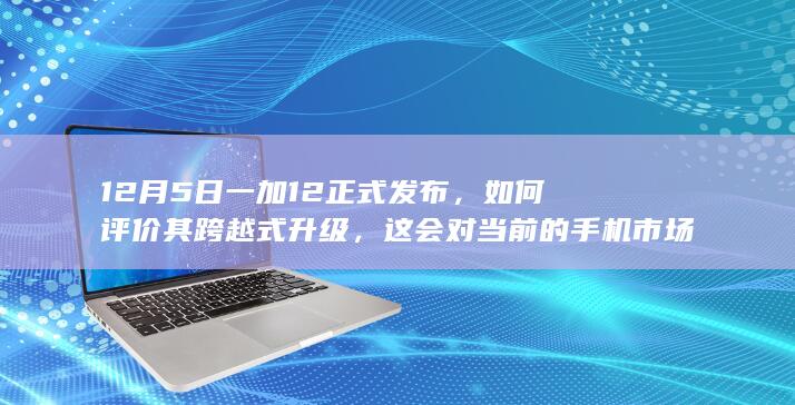 12 月 5 日一加 12 正式发布，如何评价其跨越式升级，这会对当前的手机市场产生哪些影响？