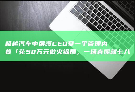 极越汽车中层曝 CEO 夏一平管理内幕「花 50 万元做火锅局，一场直播就七八百万」，具体情况如何？