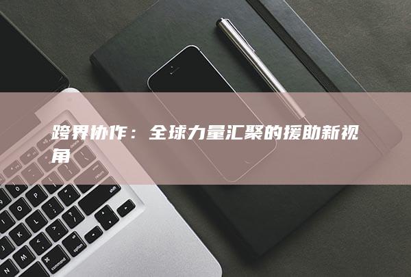 跨界协作：全球力量汇聚的援助新视角