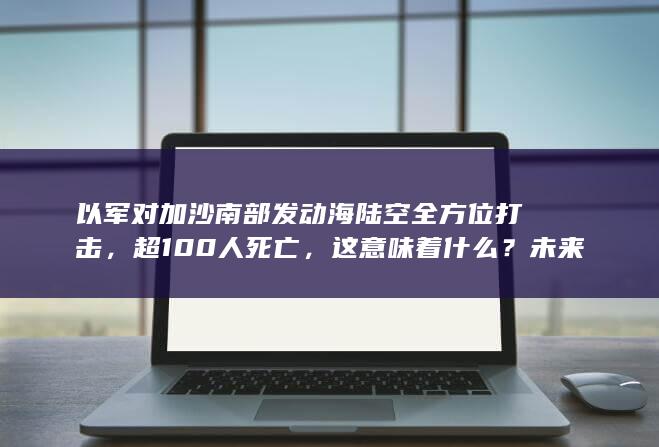 以军对加沙南部发动海陆空全方位打击，超 100 人死亡，这意味着什么？未来局势将如何走？