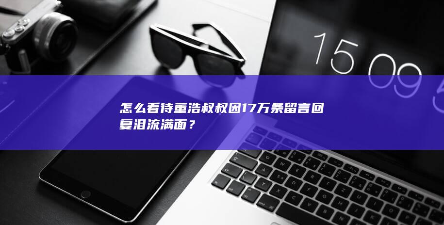 怎么看待董浩叔叔因17万条留言回复泪流满面？