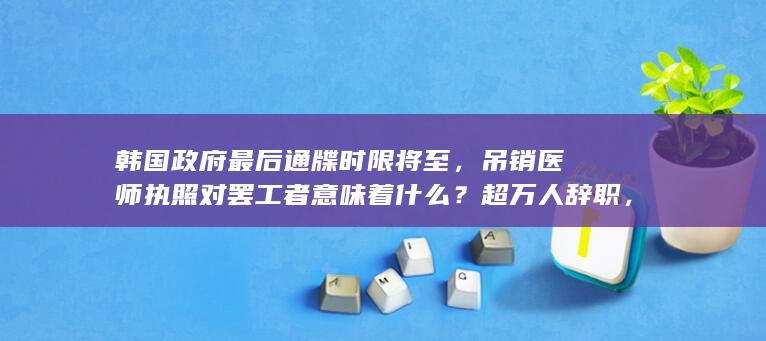 韩国政府最后通牒时限将至，吊销医师执照对罢工者意味着什么？超万人辞职，韩国医生罢工为何愈演愈烈？