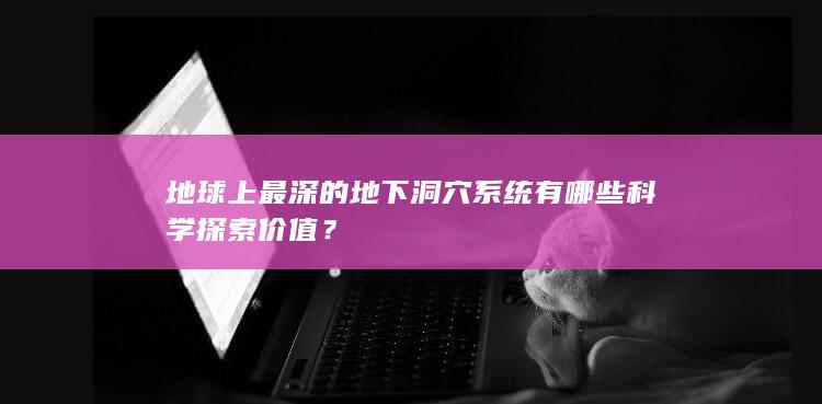 地球上最深的地下洞穴系统有哪些科学探索价值？