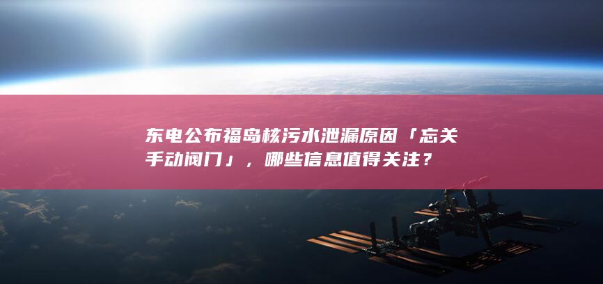 东电公布福岛核污水泄漏原因「忘关手动阀门」，哪些信息值得关注？