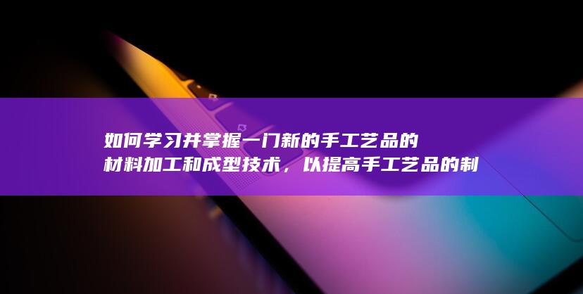 如何学习并掌握一门新的手工艺品的材料加工和成型技术，以提高手工艺品的制作效率和质量？