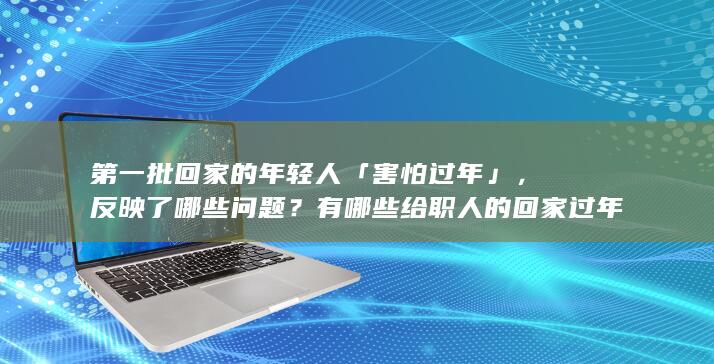 第一批回家的年轻人「害怕过年」，反映了哪些问题？有哪些给职人的回家过年攻略？