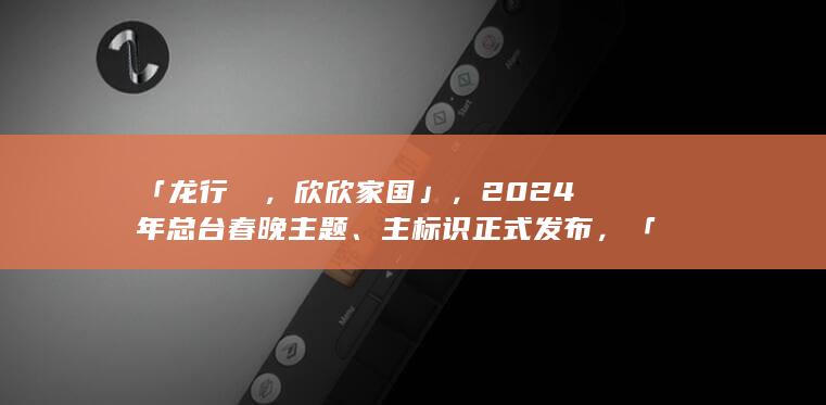 「龙行龘龘，欣欣家国」，2024 年总台春晚主题、主标识正式发布，「龘龘」这两个字你认识吗？有何寓意？