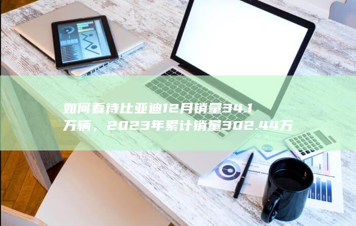 如何看待比亚迪12月销量34.1万辆，2023年累计销量302.44万辆，完成300万辆销量目标？