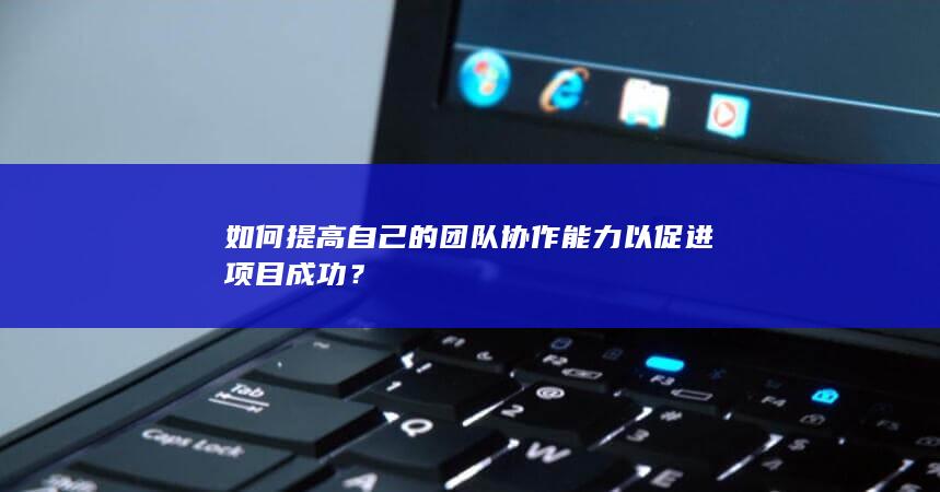 如何提高自己的团队协作能力以促进项目成功？