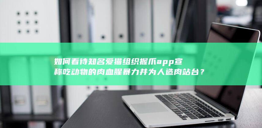 如何看待知名爱猫组织握爪app宣称吃动物的肉血腥暴力并为人造肉站台？