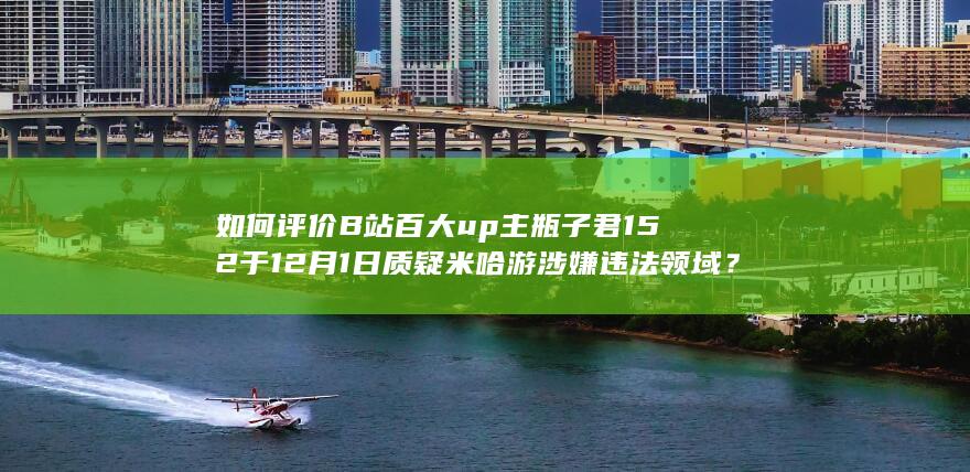 如何评价B站百大up主瓶子君152于12月1日质疑米哈游涉嫌违法领域？