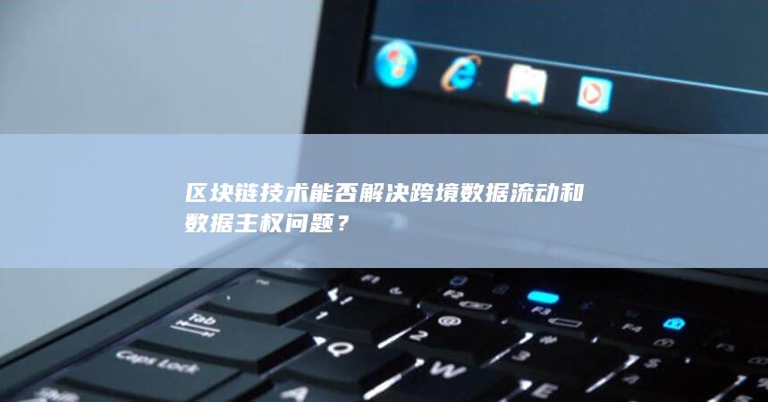 区块链技术能否解决跨境数据流动和数据主权问题？