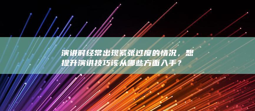 演讲时经常出现紧张过度的情况，想提升演讲技巧该从哪些方面入手？