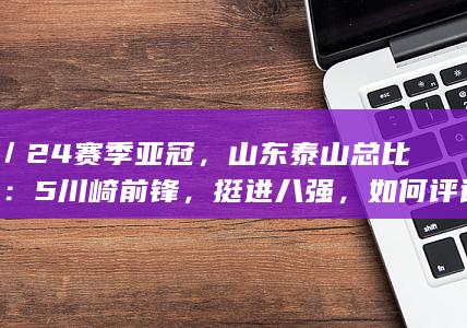 23／24赛季亚冠，山东泰山总比分6：5川崎前锋，挺进八强，如何评论本场比赛？