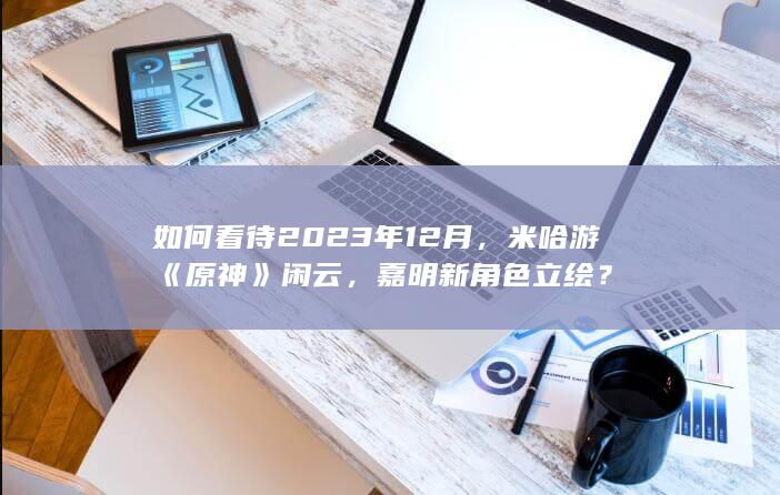 如何看待2023年12月，米哈游《原神》闲云，嘉明新角色立绘？