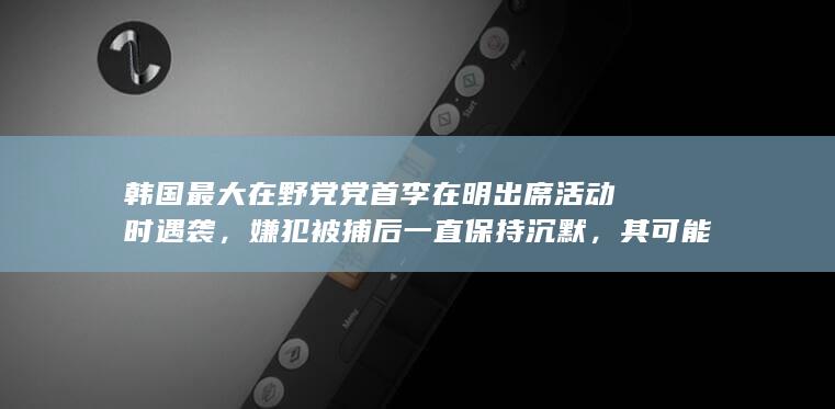 韩国最大在野党党首李在明出席活动时遇袭，嫌犯被捕后一直保持沉默，其可能的身份和动机会是什么？