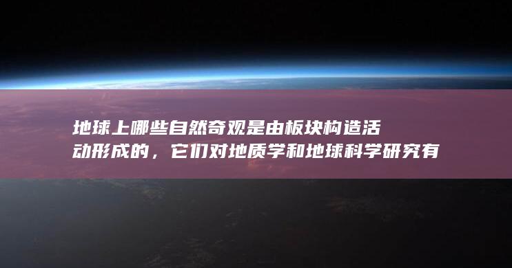 地球上哪些自然奇观是由板块构造活动形成的，它们对地质学和地球科学研究有何重要意义？