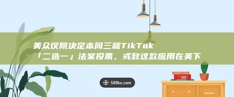 美众议院决定本周三就 TikTok「二选一」法案投票，或致这款应用在美下架，TikTok 将何去何从？