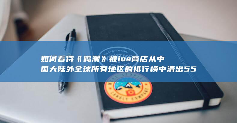 如何看待《鸣潮》被ios商店从中国大陆外全球所有地区的排行榜中清出55小时？