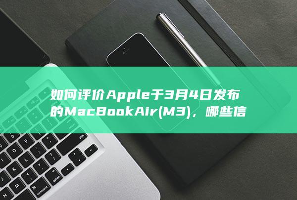 如何评价 Apple 于 3 月 4 日发布的 MacBook Air (M3)，哪些信息值得关注？