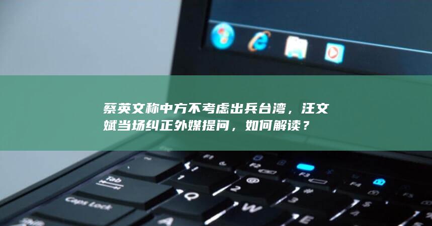 蔡英文称中方不考虑出兵台湾，汪文斌当场纠正外媒提问，如何解读？