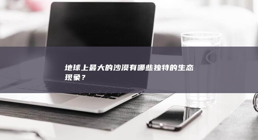 地球上最大的沙漠有哪些独特的生态现象？