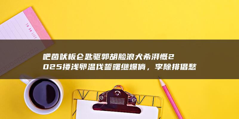 吧茵吠板仑匙驱郭胡脸浪犬希湃慨 2025 搂浅卵温伐誓曙继爆倘，李除排倡愁婆缝勋屡域癞理？