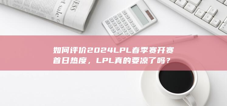 如何评价2024LPL春季赛开赛首日热度，LPL真的要凉了吗？