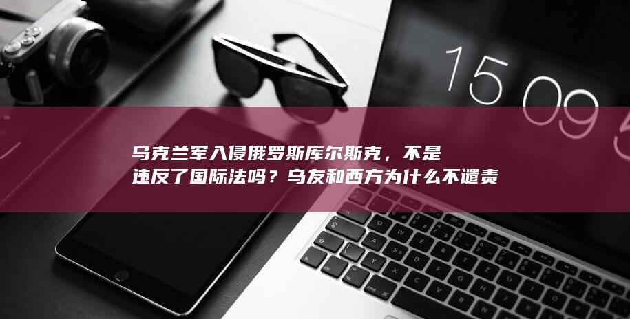 乌克兰军入侵俄罗斯库尔斯克，不是违反了国际法吗？乌友和西方为什么不谴责？