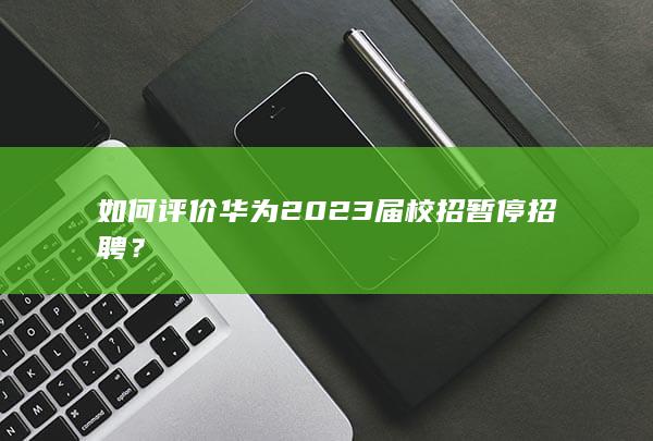 如何评价华为2023届校招暂停招聘？