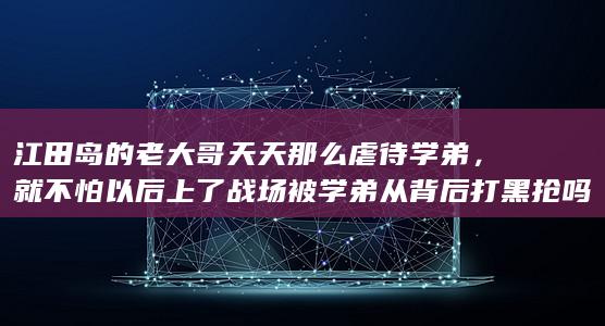 江田岛的老大哥天天那么虐待学弟，就不怕以后上了战场被学弟从背后打黑抢吗？