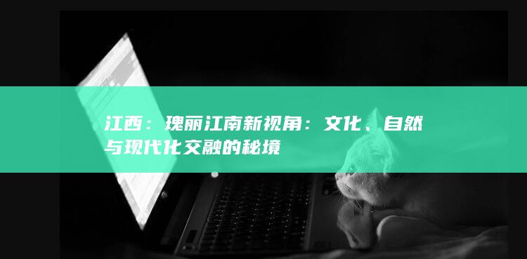 江西：瑰丽江南新视角：文化、自然与现代化交融的秘境