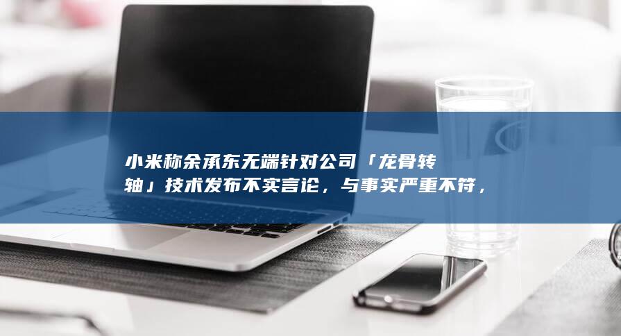 小米称余承东无端针对公司「龙骨转轴」技术发布不实言论，与事实严重不符，哪些信息值得关注？